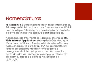 Nomenclaturas
Folksonomia é uma maneira de indexar informações.
Esta expressão foi cunhada por Thomas Vander Wal. É
uma analogia à taxonomia, mas inclui o prefixo folks,
palavra da língua inglesa que significa pessoas.

Aplicações de Internet Rica (da sigla em inglês RIA -
Rich Internet Application) são Aplicações Web que
têm características e funcionalidades de softwares
tradicionais do tipo Desktop. RIA típicos transferem
todo o processamento da interface para o
navegador da internet, porém mantêm a maior
parte dos dados (como por exemplo, o estado do
programa, dados do banco) no servidor de
aplicação.
 