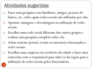 Atividades sugeridas
1) Fazer uma pesquisa com familiares, amigos, pessoas do
     bairro, etc. sobre quais redes sociais são utilizadas por elas.
2)   Apontar vantagens e desvantagens na utilização de redes
     sociais.
3)   Escolher uma rede social diferente dos outros grupos e
     realizar uma pesquisa completa sobre ela.
4)   Achar notícias (jornal, revista ou internet) relacionadas a
     redes sociais.
5)   Escolher uma empresa ou escritório da cidade e fazer uma
     entrevista com o responsável para saber se há regras para a
     utilização de redes sociais pelos funcionários.
13
 