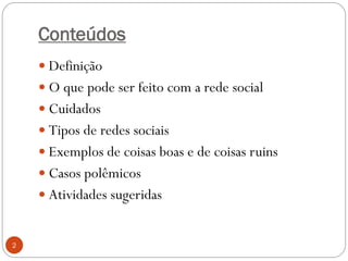 Conteúdos
     Definição
     O que pode ser feito com a rede social
     Cuidados
     Tipos de redes sociais
     Exemplos de coisas boas e de coisas ruins
     Casos polêmicos
     Atividades sugeridas


2
 