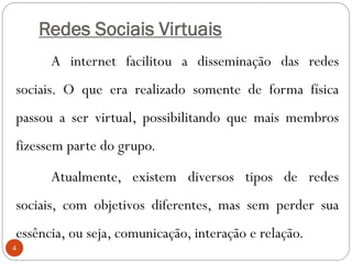 Redes Sociais Virtuais
      A internet facilitou a disseminação das redes
sociais. O que era realizado somente de forma física
passou a ser virtual, possibilitando que mais membros
fizessem parte do grupo.
      Atualmente, existem diversos tipos de redes
sociais, com objetivos diferentes, mas sem perder sua
essência, ou seja, comunicação, interação e relação.
4
 