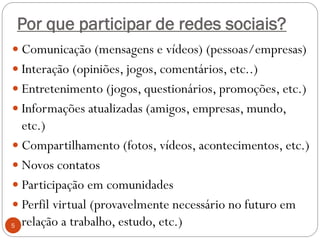 Por que participar de redes sociais?
 Comunicação (mensagens e vídeos) (pessoas/empresas)
 Interação (opiniões, jogos, comentários, etc..)
 Entretenimento (jogos, questionários, promoções, etc.)
 Informações atualizadas (amigos, empresas, mundo,
  etc.)
 Compartilhamento (fotos, vídeos, acontecimentos, etc.)
 Novos contatos
 Participação em comunidades
 Perfil virtual (provavelmente necessário no futuro em
5 relação a trabalho, estudo, etc.)
 