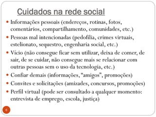 Cuidados na rede social
 Informações pessoais (endereços, rotinas, fotos,
  comentários, compartilhamento, comunidades, etc.)
 Pessoas mal intencionadas (pedofilia, crimes virtuais,
  estelionato, sequestro, engenharia social, etc.)
 Vício (não consegue ficar sem utilizar, deixa de comer, de
  sair, de se cuidar, não consegue mais se relacionar com
  outras pessoas sem o uso da tecnologia, etc.)
 Confiar demais (informações, “amigos”, promoções)
 Convites e solicitações (amizades, concursos, promoções)
 Perfil virtual (pode ser consultado a qualquer momento:
  entrevista de emprego, escola, justiça)
6
 