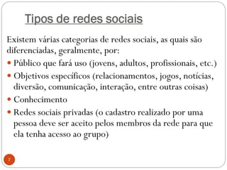 Tipos de redes sociais
Existem várias categorias de redes sociais, as quais são
diferenciadas, geralmente, por:
 Público que fará uso (jovens, adultos, profissionais, etc.)
 Objetivos específicos (relacionamentos, jogos, notícias,
  diversão, comunicação, interação, entre outras coisas)
 Conhecimento
 Redes sociais privadas (o cadastro realizado por uma
  pessoa deve ser aceito pelos membros da rede para que
  ela tenha acesso ao grupo)

7
 