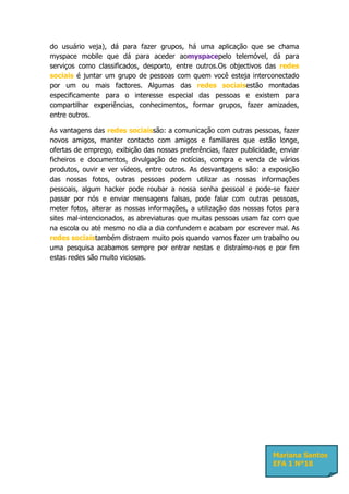 do usuário veja), dá para fazer grupos, há uma aplicação que se chama
myspace mobile que dá para aceder aomyspacepelo telemóvel, dá para
serviços como classificados, desporto, entre outros.Os objectivos das redes
sociais é juntar um grupo de pessoas com quem você esteja interconectado
por um ou mais factores. Algumas das redes sociaisestão montadas
especificamente para o interesse especial das pessoas e existem para
compartilhar experiências, conhecimentos, formar grupos, fazer amizades,
entre outros.

As vantagens das redes sociaissão: a comunicação com outras pessoas, fazer
novos amigos, manter contacto com amigos e familiares que estão longe,
ofertas de emprego, exibição das nossas preferências, fazer publicidade, enviar
ficheiros e documentos, divulgação de notícias, compra e venda de vários
produtos, ouvir e ver vídeos, entre outros. As desvantagens são: a exposição
das nossas fotos, outras pessoas podem utilizar as nossas informações
pessoais, algum hacker pode roubar a nossa senha pessoal e pode-se fazer
passar por nós e enviar mensagens falsas, pode falar com outras pessoas,
meter fotos, alterar as nossas informações, a utilização das nossas fotos para
sites mal-intencionados, as abreviaturas que muitas pessoas usam faz com que
na escola ou até mesmo no dia a dia confundem e acabam por escrever mal. As
redes sociaistambém distraem muito pois quando vamos fazer um trabalho ou
uma pesquisa acabamos sempre por entrar nestas e distraímo-nos e por fim
estas redes são muito viciosas.




                                                                      Mariana Santos
                                                                      EFA 1 Nº18
 