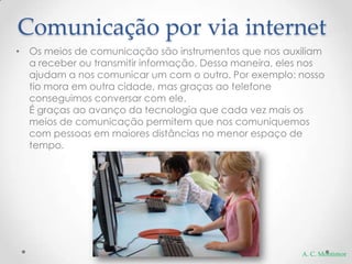 Comunicação por via internet
• Os meios de comunicação são instrumentos que nos auxiliam
  a receber ou transmitir informação. Dessa maneira, eles nos
  ajudam a nos comunicar um com o outro. Por exemplo: nosso
  tio mora em outra cidade, mas graças ao telefone
  conseguimos conversar com ele.
  É graças ao avanço da tecnologia que cada vez mais os
  meios de comunicação permitem que nos comuniquemos
  com pessoas em maiores distâncias no menor espaço de
  tempo.




                                                        A. C. Montimor
 