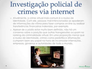 Investigação policial de
  crimes via internet
o Atualmente, o crime virtual mais comum é o roubo de
  identidade. Com ele, pessoas mal-intencionadas se apoderam
  de informações da vítima para fazer compras on-line ou realizar
  transferências financeiras indevidas, por exemplo.
o Apesar de o pódio estar muito bem definido, não há um
  consenso sobre a posição que outras transgressões ocupam no
  ranking da criminalidade virtual. Em uma proporção menor que
  o roubo de identidade, crimes como pedofilia e difamação
  cumprem bem seu papel na hora de incomodar internautas,
  empresas, governos e autoridades de todo o mundo.




                                                            Michel William
 