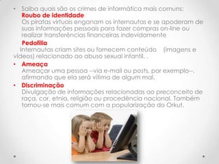 • Saiba quais são os crimes de informática mais comuns:
   Roubo de identidade
   Os piratas virtuais enganam os internautas e se apoderam de
   suas informações pessoais para fazer compras on-line ou
   realizar transferências financeiras indevidamente
   Pedofilia
  Internautas criam sites ou fornecem conteúdo (imagens e
vídeos) relacionado ao abuso sexual infantil. .
• Ameaça
   Ameaçar uma pessoa --via e-mail ou posts, por exemplo--,
   afirmando que ela será vítima de algum mal.
• Discriminação
   Divulgação de informações relacionadas ao preconceito de
   raça, cor, etnia, religião ou procedência nacional. Também
   tornou-se mais comum com a popularização do Orkut.
 