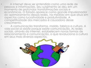 •     A internet deve ser entendida como uma rede de
  pessoas e informações. Seu surgimento se deu em um
  momento de profundas transformações sociais e
  econômicas. O Estado aparece como grande impulsionador
  do aprimoramento dessas redes, na medida em que atua em
  aspectos como lucratividade e produtividade. A
  competitividade dos mercados é causadora desse
  crescimento.
•      A comunicação transforma, molda, fabrica a cultura. A
  vida social só existe porque existe comunicação. As redes
  sociais, através da internet, estabelecem novas formas de
  relacionamento e comunicação, o que revoluciona a cultura
  em seus mais diversos aspectos.
•
 
