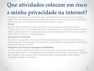 Que atividades colocam em risco
    a minha privacidade na internet?
•   Enquanto navegamos na Internet, são constantes os locais em que nos exigem
    algum tipo de informação pessoal para que possamos usufruir de forma completa
    da informação ou utilidade do local que estamos a visitar.
    E-mail
•   Sempre que enviamos e-mails, para além da certeza que estamos a enviar
    informação a um ou mais destinatários, é importante ter a noção que essa mesma
    informação poderá ser passada a outras pessoas (quaisquer outras para as quais o
    destinatário reenvie o e-mail recebido).
•   Navegação na Internet
•   Enquanto navegamos, muitos de nós não saberão que se está a enviar imensa
    informação em cada pedido que fazemos numa determinada página da Internet,
    nomeadamente o nosso IP
•   Programas de chat por mensagens instantâneas
•   As mensagens instantâneas são bastante usadas como forma de comunicação
    através da Internet. As mensagens são trocadas entre amigos, namorados, colegas
    de trabalho e até mesmo entre desconhecidos que procuram obter novas
    amizades através da Internet.
 