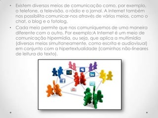 • Existem diversos meios de comunicação como, por exemplo,
  o telefone, a televisão, o rádio e o jornal. A Internet também
  nos possibilita comunicar-nos através de vários meios, como o
  chat, o blog e o fotolog.
• Cada meio permite que nos comuniquemos de uma maneira
  diferente com o outro. Por exemplo:A Internet é um meio de
  comunicação hipermídia, ou seja, que aplica a multimídia
  (diversos meios simultaneamente, como escrita e audiovisual)
  em conjunto com a hipertextualidade (caminhos não-lineares
  de leitura do texto).
 