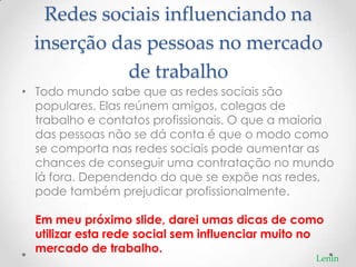 Redes sociais influenciando na
  inserção das pessoas no mercado
             de trabalho
• Todo mundo sabe que as redes sociais são
  populares. Elas reúnem amigos, colegas de
  trabalho e contatos profissionais. O que a maioria
  das pessoas não se dá conta é que o modo como
  se comporta nas redes sociais pode aumentar as
  chances de conseguir uma contratação no mundo
  lá fora. Dependendo do que se expõe nas redes,
  pode também prejudicar profissionalmente.

  Em meu próximo slide, darei umas dicas de como
  utilizar esta rede social sem influenciar muito no
  mercado de trabalho.
                                                  Lenin
 