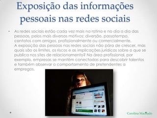 Exposição das informações
      pessoais nas redes sociais
•   As redes sociais estão cada vez mais na rotina e no dia a dia das
    pessoas, pelos mais diversos motivos: diversão, passatempo,
    contatos com amigos, profissionalmente ou comercialmente.
    A exposição das pessoas nas redes sociais não pára de crescer, mas
    quais são os limites, os riscos e as implicações jurídicas sobre o que se
    publica nos sites de relacionamento? Na área profissional, por
    exemplo, empresas se mantêm conectadas para descobrir talentos
    e também observar o comportamento de pretendentes a
    empregos.




                                                                  Carolina Machado
 