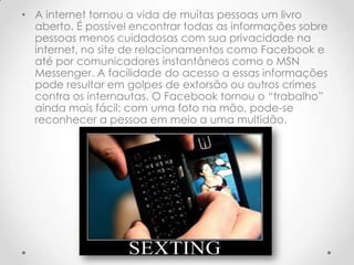 • A internet tornou a vida de muitas pessoas um livro
  aberto. É possível encontrar todas as informações sobre
  pessoas menos cuidadosas com sua privacidade na
  internet, no site de relacionamentos como Facebook e
  até por comunicadores instantâneos como o MSN
  Messenger. A facilidade do acesso a essas informações
  pode resultar em golpes de extorsão ou outros crimes
  contra os internautas. O Facebook tornou o “trabalho”
  ainda mais fácil: com uma foto na mão, pode-se
  reconhecer a pessoa em meio a uma multidão.
 