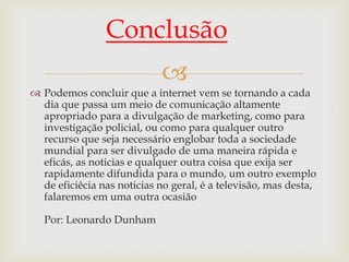 Conclusão
                            
 Podemos concluir que a internet vem se tornando a cada
  dia que passa um meio de comunicação altamente
  apropriado para a divulgação de marketing, como para
  investigação policial, ou como para qualquer outro
  recurso que seja necessário englobar toda a sociedade
  mundial para ser divulgado de uma maneira rápida e
  eficás, as noticias e qualquer outra coisa que exija ser
  rapidamente difundida para o mundo, um outro exemplo
  de eficiêcia nas noticias no geral, é a televisão, mas desta,
  falaremos em uma outra ocasião

   Por: Leonardo Dunham
 