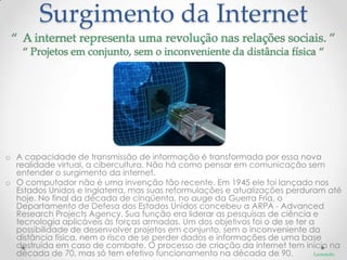 Surgimento da Internet




o A capacidade de transmissão de informação é transformada por essa nova
  realidade virtual, a cibercultura. Não há como pensar em comunicação sem
  entender o surgimento da internet.
o O computador não é uma invenção tão recente. Em 1945 ele foi lançado nos
  Estados Unidos e Inglaterra, mas suas reformulações e atualizações perduram até
  hoje. No final da década de cinqüenta, no auge da Guerra Fria, o
  Departamento de Defesa dos Estados Unidos concebeu a ARPA - Advanced
  Research Projects Agency. Sua função era liderar as pesquisas de ciência e
  tecnologia aplicáveis às forças armadas. Um dos objetivos foi o de se ter a
  possibilidade de desenvolver projetos em conjunto, sem o inconveniente da
  distância física, nem o risco de se perder dados e informações de uma base
  destruída em caso de combate. O processo de criação da internet tem início na
  década de 70, mas só tem efetivo funcionamento na década de 90.            Leonardo
 