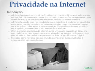 Privacidade na Internet
• Introdução
  o A Internet promove a comunicação, ultrapassa barreiras físicas, expande a nossa
    educação, coloca-nos em contacto com todo o mundo. É actualmente um meio
    essencial e do qual todos nós dependemos, directa ou indirectamente.
  o A Internet é usada para nos candidatarmos a trabalhos, é onde lemos as notícias,
    recebemos correio, pesquisamos as nossas dúvidas, pagamos as nossas contas,
    onde inclusive conhecemos e fazemos amigos. Para muitos a Internet substitui a
    enciclopédia, o calendário, a lista telefónica, o telefone...
  o Com a enorme aceitação da Internet, surge um mundo paralelo ao físico, em
    que poderíamos assumir que as mesmas leis ou leis sociais que protegem a nossa
    privacidade no mundo físico se pudessem aplicar de igual forma ao digital.
  o Perceber como navegar por este mundo, conhecer os riscos envolvidos, é
    essencial para usarmos a Internet.




                                                                             Gabriela
 