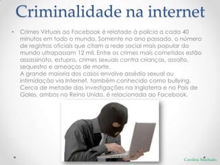 Criminalidade na internet
•   Crimes Virtuais ao Facebook é relatado à polícia a cada 40
    minutos em todo o mundo. Somente no ano passado, o número
    de registros oficiais que citam a rede social mais popular do
    mundo ultrapassam 12 mil. Entre os crimes mais cometidos estão
    assassinato, estupro, crimes sexuais contra crianças, assalto,
    sequestro e ameaças de morte.
    A grande maioria dos casos envolve assédio sexual ou
    intimidação via Internet, também conhecido como bullying.
    Cerca de metade das investigações na Inglaterra e no País de
    Gales, ambos no Reino Unido, é relacionada ao Facebook.




                                                           Carolina Machado
 