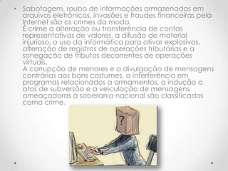 • Sabotagem, roubo de informações armazenadas em
  arquivos eletrônicos, invasões e fraudes financeiras pela
  Internet são os crimes da moda.
  É crime a alteração ou transferência de contas
  representativas de valores, a difusão de material
  injurioso, o uso da informática para ativar explosivos,
  alteração de registros de operações tributárias e a
  sonegação de tributos decorrentes de operações
  virtuais.
  A corrupção de menores e a divulgação de mensagens
  contrárias aos bons costumes, a interferência em
  programas relacionados a armamentos, a indução a
  atos de subversão e a veiculação de mensagens
  ameaçadoras à soberania nacional são classificados
  como crime.
 