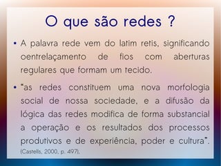 O que são redes ?
●   A palavra rede vem do latim retis, significando
    oentrelaçamento de fios com aberturas
    regulares que formam um tecido.
●   “as redes constituem uma nova morfologia
    social de nossa sociedade, e a difusão da
    lógica das redes modifica de forma substancial
    a operação e os resultados dos processos
    produtivos e de experiência, poder e cultura”.
    (Castells, 2000, p. 497),
 