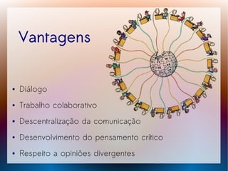 Vantagens


●   Diálogo
●   Trabalho colaborativo
●   Descentralização da comunicação
●   Desenvolvimento do pensamento crítico
●   Respeito a opiniões divergentes
 