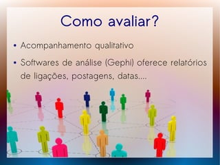 Como avaliar?
●   Acompanhamento qualitativo
●   Softwares de análise (Gephi) oferece relatórios
    de ligações, postagens, datas....
 