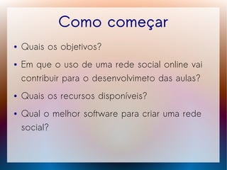 Como começar
●   Quais os objetivos?
●   Em que o uso de uma rede social online vai
    contribuir para o desenvolvimeto das aulas?
●   Quais os recursos disponíveis?
●   Qual o melhor software para criar uma rede
    social?
 