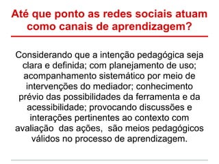 Até que ponto as redes sociais atuam
   como canais de aprendizagem?

Considerando que a intenção pedagógica seja
  clara e definida; com planejamento de uso;
  acompanhamento sistemático por meio de
   intervenções do mediador; conhecimento
 prévio das possibilidades da ferramenta e da
   acessibilidade; provocando discussões e
    interações pertinentes ao contexto com
avaliação das ações, são meios pedagógicos
     válidos no processo de aprendizagem.
 