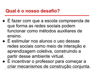 Qual é o nosso desafio?

● É fazer com que a escola compreenda de
  que forma as redes sociais podem
  funcionar como métodos auxiliares de
  ensino.
● É estimular nos alunos o uso dessas
  redes sociais como meio de interação e
  aprendizagem coletiva, construindo a
  partir desse ambiente virtual.
● É incentivar o professor para começar a
  criar mecanismos de construção conjunta.
 