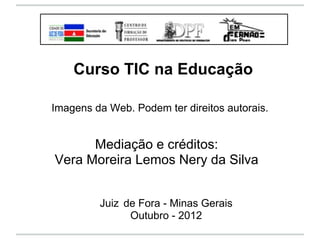 Curso TIC na Educação

Imagens da Web. Podem ter direitos autorais.


      Mediação e créditos:
Vera Moreira Lemos Nery da Silva


         Juiz de Fora - Minas Gerais
               Outubro - 2012
 