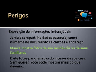 Exposição de informações indesejáveis
Jamais exponha valores nas redes sociais, seja de
salário, pagamentos, compra e venda de bens
Não exponha a rotina de sua casa: que horas
chegou, que horas saiu, viajou, está de férias
Evite expor seu telefone residencial ou e-mail.
Pessoas má intecionadas podem usá-los...
 