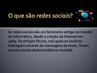 As redes sociais são um fenômeno antigo no mundo
da informática, desde a criação da Internet em
1969. Os antigos fóruns, nos quais os usuários
interagiam através de mensagens de texto, foram
os precursores desta tendência mundial.
 
