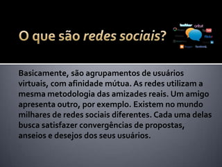 Basicamente, são agrupamentos de usuários
virtuais, com afinidade mútua. As redes utilizam a
mesma metodologia das amizades reais. Um amigo
apresenta outro, por exemplo. Existem no mundo
milhares de redes sociais diferentes. Cada uma delas
busca satisfazer convergências de propostas,
anseios e desejos dos seus usuários.
 