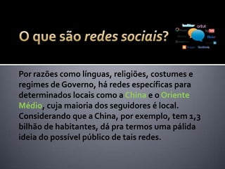 Por razões como línguas, religiões, costumes e
regimes de Governo, há redes específicas para
determinados locais como o Baidu na China e outras
no Oriente Médio. Considerando que a China, por
exemplo, tem 1,3 bilhão de habitantes, dá pra
termos uma pálida ideia do possível público de tais
redes.
 
