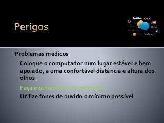 Problemas médicos
Coloque o computador num lugar estável e bem
apoiado, a uma confortável distância e altura dos
olhos
Faça exames de vista rotineiros
Utilize fones de ouvido o mínimo possível
 