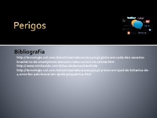 http://tecnologia.uol.com.br/noticias/redacao/2013/04/23/oito-em-cada-dez-usuarios-
brasileiros-de-smartphone-acessam-redes-sociais-no-celular.htm
http://www.minhavida.com.br/saude/temas/tendinite
http://tecnologia.uol.com.br/noticias/redacao/2013/04/22/vicio-em-ipad-de-britanica-de-
4-anos-faz-pais-buscarem-ajuda-psiquiatrica.htm
Bibliografia
 