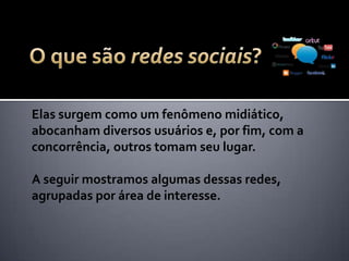 Elas surgem como um fenômeno midiático,
abocanham diversos usuários e, por fim, com a
concorrência, outros tomam seu lugar.
A seguir mostramos algumas dessas redes,
agrupadas por área de interesse.
 