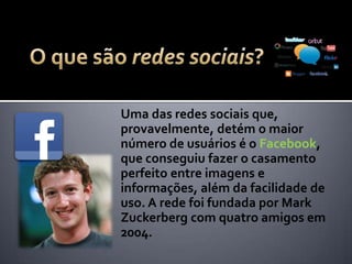 Uma das redes sociais que,
provavelmente, detém o maior
número de usuários é o Facebook,
que conseguiu fazer o casamento
perfeito entre imagens e
informações, além da facilidade de
uso. A rede foi fundada por Mark
Zuckerberg com quatro amigos,
inclusive um brasileiro, em 2004.
 