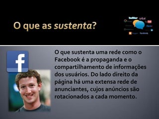O que sustenta uma rede como o
Facebook é a propaganda e o
compartilhamento de informações
dos usuários. Do lado direito da
página há uma extensa rede de
anunciantes, cujos anúncios são
rotacionados a cada momento.
 