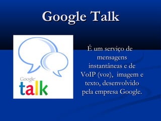 Google TalkGoogle Talk
É um serviço deÉ um serviço de
mensagensmensagens
instantâneas e deinstantâneas e de
VoIP (voz), imagem eVoIP (voz), imagem e
texto, desenvolvidotexto, desenvolvido
pela empresa Google.pela empresa Google.
 