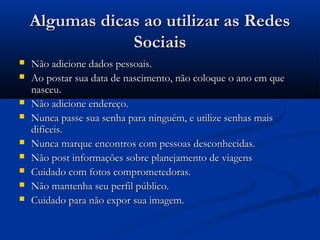 Algumas dicas ao utilizar as RedesAlgumas dicas ao utilizar as Redes
SociaisSociais
 Não adicione dados pessoais.Não adicione dados pessoais.
 Ao postar sua data de nascimento, não coloque o ano em queAo postar sua data de nascimento, não coloque o ano em que
nasceu.nasceu.
 Não adicione endereço.Não adicione endereço.
 Nunca passe sua senha para ninguém, e utilize senhas maisNunca passe sua senha para ninguém, e utilize senhas mais
difíceis.difíceis.
 Nunca marque encontros com pessoas desconhecidas.Nunca marque encontros com pessoas desconhecidas.
 Não post informações sobre planejamento de viagensNão post informações sobre planejamento de viagens
 Cuidado com fotos comprometedoras.Cuidado com fotos comprometedoras.
 Não mantenha seu perfil público.Não mantenha seu perfil público.
 Cuidado para não expor sua imagem.Cuidado para não expor sua imagem.
 