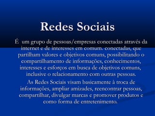 Redes SociaisRedes Sociais
ÉÉ um grupo de pessoas/empresas conectadas através daum grupo de pessoas/empresas conectadas através da
internet e de interesses em comum.internet e de interesses em comum. conectadas, queconectadas, que
partilham valores e objetivos comuns, possibilitandopartilham valores e objetivos comuns, possibilitando oo
compartilhamento de informações, conhecimentos,compartilhamento de informações, conhecimentos,
interesses e esforços em busca de objetivos comuns,interesses e esforços em busca de objetivos comuns,
inclusive oinclusive o relacionamento com outras pessoas.relacionamento com outras pessoas.
As Redes Sociais visam basicamente à troca deAs Redes Sociais visam basicamente à troca de
informações, ampliar amizades, reencontrar pessoas,informações, ampliar amizades, reencontrar pessoas,
compartilhar, divulgar marcas e promover produtos ecompartilhar, divulgar marcas e promover produtos e
como forma de entretenimento.como forma de entretenimento.
 