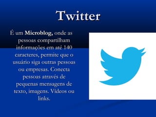 TwitterTwitter
É umÉ um Microblog,Microblog, onde asonde as
pessoas compartilhampessoas compartilham
informações em até 140informações em até 140
caracteres, permite que ocaracteres, permite que o
usuário siga outras pessoasusuário siga outras pessoas
ou empresas. Conectaou empresas. Conecta
pessoas através depessoas através de
pequenas mensagens depequenas mensagens de
texto, imagens. Vídeos outexto, imagens. Vídeos ou
links.links.
 