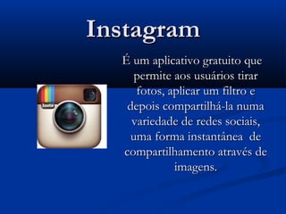 InstagramInstagram
  É um aplicativo gratuito queÉ um aplicativo gratuito que
permite aos usuários tirarpermite aos usuários tirar
fotos, aplicar um filtro efotos, aplicar um filtro e
depois compartilhá-la numadepois compartilhá-la numa
variedade de redes sociais,variedade de redes sociais,
uma forma instantânea deuma forma instantânea de
compartilhamento através decompartilhamento através de
imagens.imagens.
 