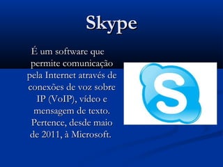SkypeSkype
É um software queÉ um software que
permite comunicaçãopermite comunicação
pela Internet através depela Internet através de
conexões de voz sobreconexões de voz sobre
IP (VoIP), vídeo eIP (VoIP), vídeo e
mensagem de texto.mensagem de texto.
Pertence, desde maioPertence, desde maio
de 2011, à Microsoft.de 2011, à Microsoft.
 
