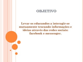 OBJETIVO
Levar os educandos a interagir-se
mutuamente trocando informações e
ideias através das redes sociais:
facebook e messenger.
 