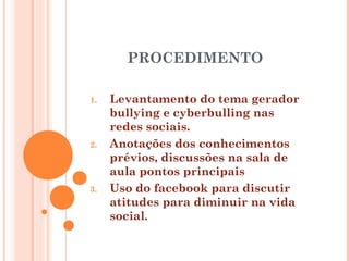 PROCEDIMENTO
1. Levantamento do tema gerador
bullying e cyberbulling nas
redes sociais.
2. Anotações dos conhecimentos
prévios, discussões na sala de
aula pontos principais
3. Uso do facebook para discutir
atitudes para diminuir na vida
social.
 