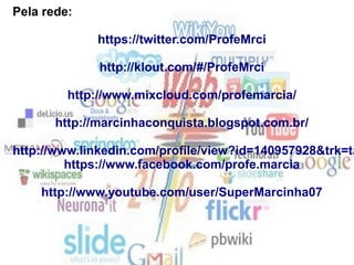 Pela rede:
https://twitter.com/ProfeMrci
http://klout.com/#/ProfeMrci
http://www.mixcloud.com/profemarcia/
http://marcinhaconquista.blogspot.com.br/
http://www.linkedin.com/profile/view?id=140957928&trk=ta
https://www.facebook.com/profe.marcia
http://www.youtube.com/user/SuperMarcinha07
 