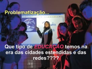 Problematização...
Que tipo de EDUCAÇÃO temos na
era das cidades estendidas e das
redes????
 