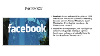 FACEBOOK
• Facebook é uma rede social lançada em 2004.
O Facebook foi fundado por Mark Zuckerberg,
Eduardo Saverin, Andrew McCollum, Dustin
Moskovitz e Chris Hughes, estudantes da
Universidade Harvard.
• Este termo é composto por face (que significa
cara em português) e book (que significa
livro), o que indica que a tradução literal de
facebook pode ser "livro de caras".
 