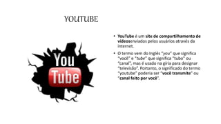YOUTUBE
• YouTube é um site de compartilhamento de
vídeosenviados pelos usuários através da
internet.
• O termo vem do Inglês “you” que significa
“você” e “tube” que significa “tubo” ou
“canal”, mas é usado na gíria para designar
“televisão”. Portanto, o significado do termo
“youtube” poderia ser “você transmite” ou
“canal feito por você”.
 